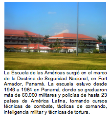 La Escuela de las Amricas surgi en el marco de la Doctrina de Seguridad Nacional, en Fort Amador, Panam. La escuela estuvo desde 1946 a 1984 en Panam, donde se graduaron ms de 60.000 militares y policas de hasta 23 pases de Amrica Latina, tomando cursos tcnicas de combate, tcticas de comando, inteligencia militar y tcnicas de tortura.     