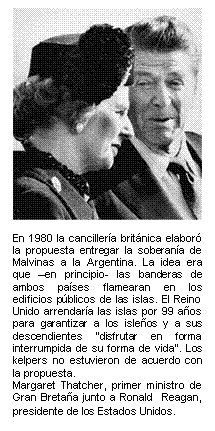 En 1980 la cancillería británica elaboró la propuesta entregar la soberanía de Malvinas a la Argentina. La idea era que –en principio- las banderas de ambos países flamearan en los edificios públicos de las islas. El Reino Unido arrendaría las islas por 99 años  para garantizar a los isleños y a sus descendientes 'disfrutar en forma interrumpida de su forma de vida'. Los kelpers no estuvieron de acuerdo con la propuesta.   Margaret Thatcher, primer ministro de Gran Bretaña junto a Ronald  Reagan, presidente de los Estados Unidos.   