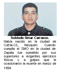 Soldado Omar Carrasco.  Había nacido en la ciudad de Cutral-Có, Neuquen. Cuando cumplía el SMO en la ciudad de Zapala fue sometido por sus superiores a exigentes ejercicios físicos y a golpes que le ocasionaron la muerte en marzo de 1994.   